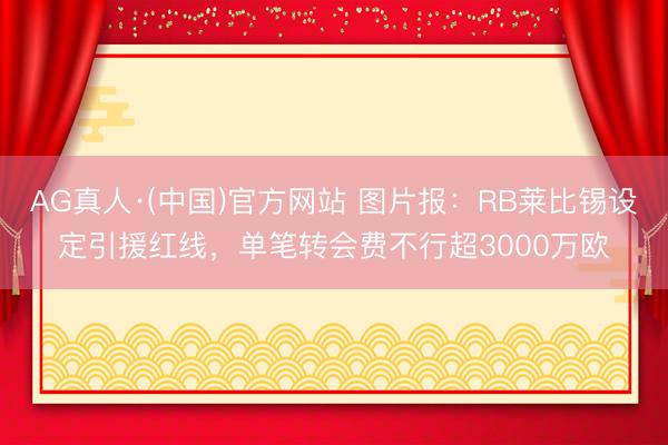 AG真人·(中国)官方网站 图片报：RB莱比锡设定引援红线，单笔转会费不行超3000万欧
