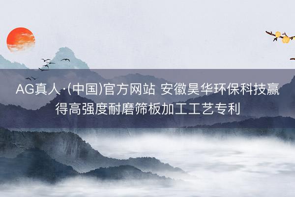 AG真人·(中国)官方网站 安徽昊华环保科技赢得高强度耐磨筛板加工工艺专利