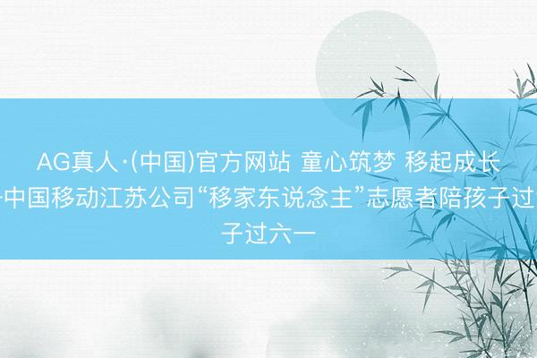 AG真人·(中国)官方网站 童心筑梦 移起成长——中国移动江苏公司“移家东说念主”志愿者陪孩子过六一