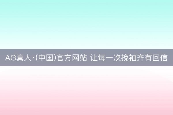 AG真人·(中国)官方网站 让每一次挽袖齐有回信