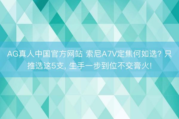 AG真人中国官方网站 索尼A7V定焦何如选? 只推选这5支， 生手一步到位不交膏火!