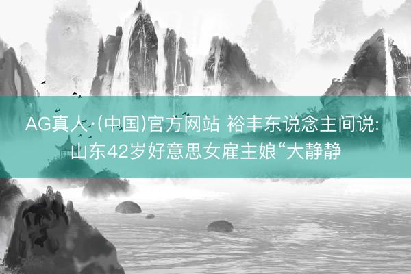 AG真人·(中国)官方网站 裕丰东说念主间说: 山东42岁好意思女雇主娘“大静静
