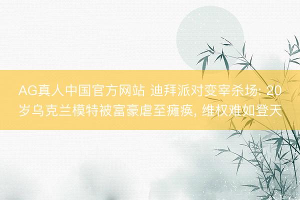 AG真人中国官方网站 迪拜派对变宰杀场: 20岁乌克兰模特被富豪虐至瘫痪， 维权难如登天