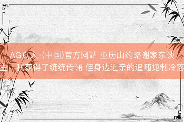 AG真人·(中国)官方网站 亚历山约略谢家东谈主:我获得了统统传诵 但身边近亲的追随扼制冷落