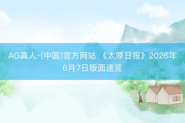 AG真人·(中国)官方网站 《太原日报》2026年6月7日版面速览