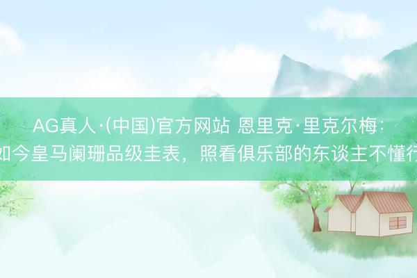 AG真人·(中国)官方网站 恩里克·里克尔梅：如今皇马阑珊品级圭