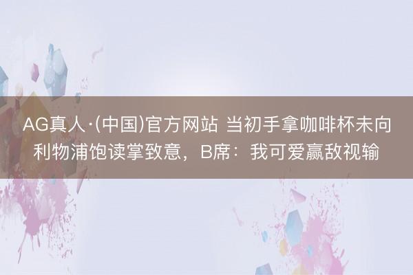 AG真人·(中国)官方网站 当初手拿咖啡杯未向利物浦饱读掌致意，