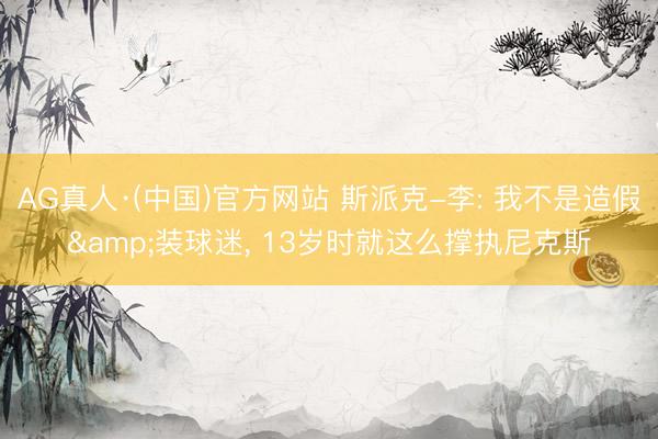 AG真人·(中国)官方网站 斯派克-李: 我不是造假&装球迷， 13岁时就这么撑执尼克斯