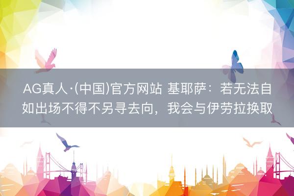 AG真人·(中国)官方网站 基耶萨：若无法自如出场不得不另寻去向，我会与伊劳拉换取