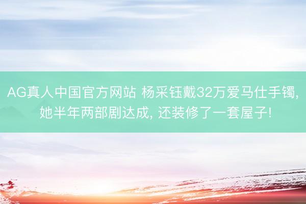 AG真人中国官方网站 杨采钰戴32万爱马仕手镯， 她半年两部剧达成， 还装修了一套屋子!