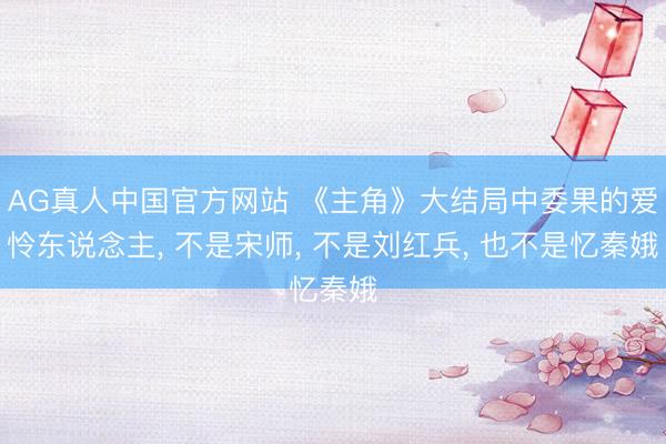 AG真人中国官方网站 《主角》大结局中委果的爱怜东说念主， 不是宋师， 不是刘红兵， 也不是忆秦娥