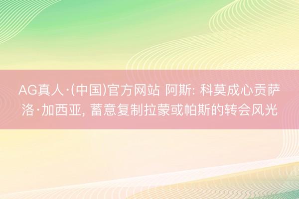 AG真人·(中国)官方网站 阿斯: 科莫成心贡萨洛·加西亚， 蓄意复制拉蒙或帕斯的转会风光