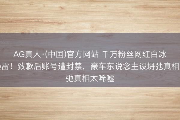 AG真人·(中国)官方网站 千万粉丝网红白冰税务爆雷!致歉后账号遭封禁,豪车东说念主设坍弛真相太唏嘘