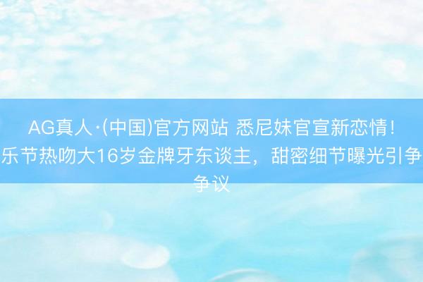 AG真人·(中国)官方网站 悉尼妹官宣新恋情!音乐节热吻大16岁金牌牙东谈主,甜密细节曝光引争议