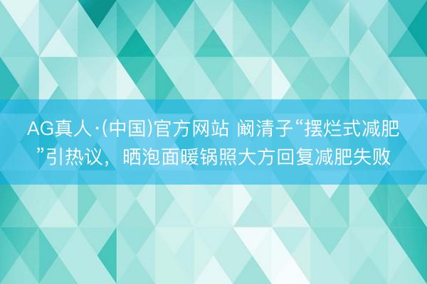 AG真人·(中国)官方网站 阚清子“摆烂式减肥”引热议，晒泡面暖锅照大方回复减肥失败