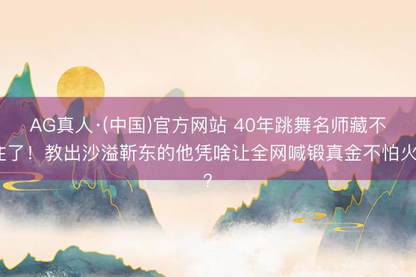 AG真人·(中国)官方网站 40年跳舞名师藏不住了！教出沙溢靳东的他凭啥让全网喊锻真金不怕火？
