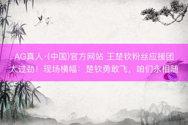 AG真人·(中国)官方网站 王楚钦粉丝应援团太过劲！现场横幅：楚钦勇敢飞，咱们永相随