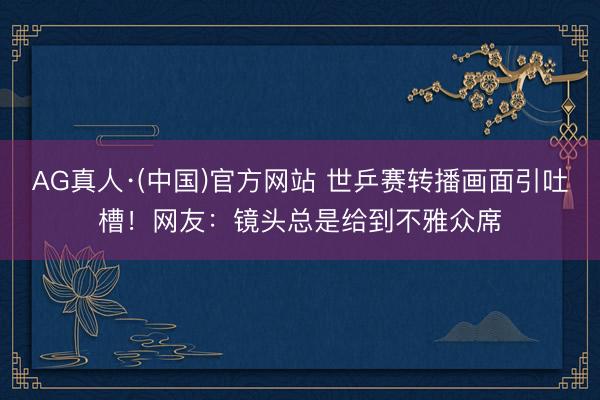 AG真人·(中国)官方网站 世乒赛转播画面引吐槽!网友:镜头总是给到不雅众席