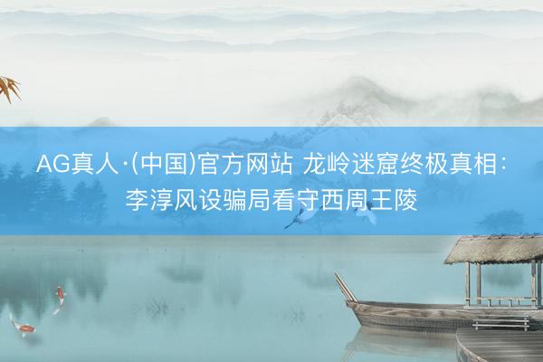 AG真人·(中国)官方网站 龙岭迷窟终极真相：李淳风设骗局看守西周王陵