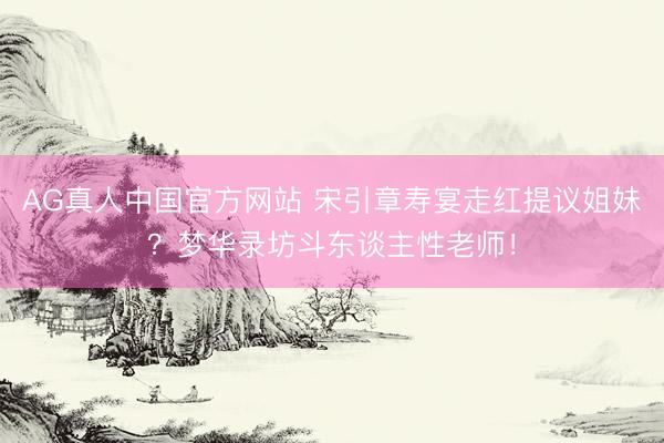 AG真人中国官方网站 宋引章寿宴走红提议姐妹？梦华录坊斗东谈主性老师！