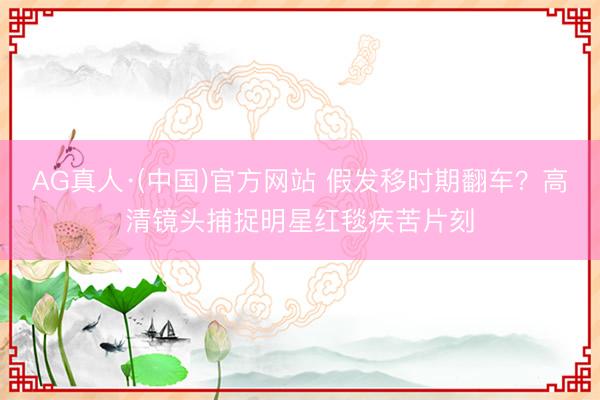 AG真人·(中国)官方网站 假发移时期翻车？高清镜头捕捉明星红毯疾苦片刻