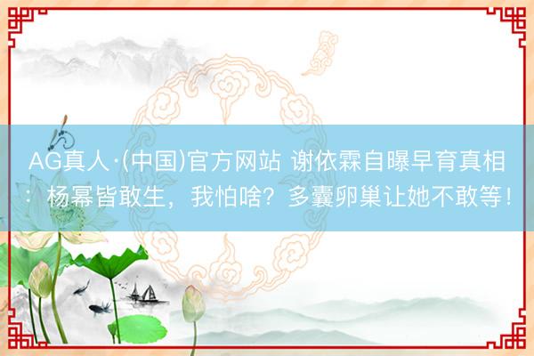 AG真人·(中国)官方网站 谢依霖自曝早育真相：杨幂皆敢生，我怕啥？多囊卵巢让她不敢等！