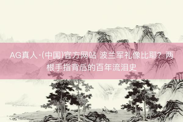 AG真人·(中国)官方网站 波兰军礼像比耶？两根手指背后的百年流泪史