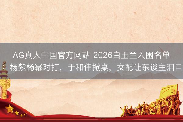 AG真人中国官方网站 2026白玉兰入围名单：杨紫杨幂对打，于和伟掀桌，女配让东谈主泪目