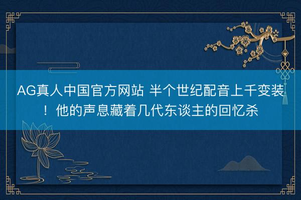 AG真人中国官方网站 半个世纪配音上千变装！他的声息藏着几代东谈主的回忆杀