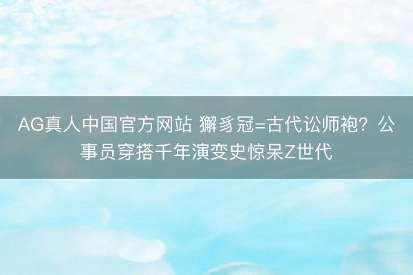 AG真人中国官方网站 獬豸冠=古代讼师袍？公事员穿搭千年演变史惊呆Z世代