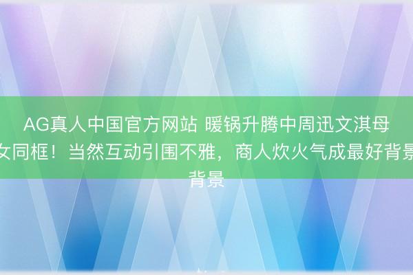 AG真人中国官方网站 暖锅升腾中周迅文淇母女同框！当然互动引围不雅，商人炊火气成最好背景