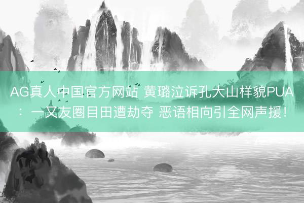 AG真人中国官方网站 黄璐泣诉孔大山样貌PUA：一又友圈目田遭劫夺 恶语相向引全网声援！