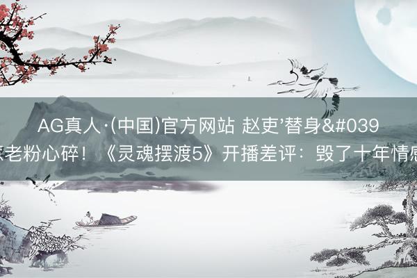 AG真人·(中国)官方网站 赵吏'替身'惹老粉心碎！《灵魂摆渡5》开播差评：毁了十年情感?