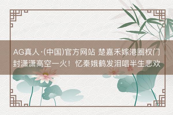 AG真人·(中国)官方网站 楚嘉禾嫁港圈权门封潇潇高空一火！忆秦娥鹤发泪唱半生悲欢