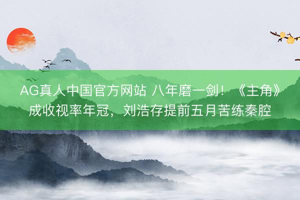 AG真人中国官方网站 八年磨一剑！《主角》成收视率年冠，刘浩存提前五月苦练秦腔