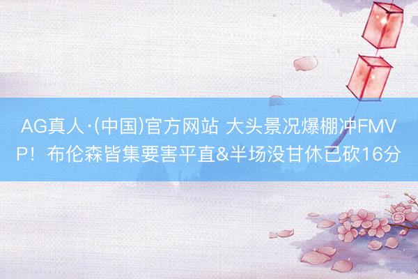 AG真人·(中国)官方网站 大头景况爆棚冲FMVP！布伦森皆集要害平直&半场没甘休已砍16分