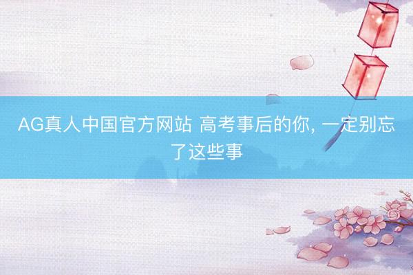 AG真人中国官方网站 高考事后的你， 一定别忘了这些事
