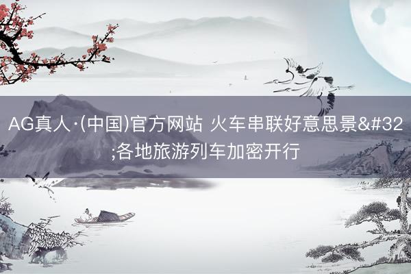 AG真人·(中国)官方网站 火车串联好意思景 各地旅游列车加密开行