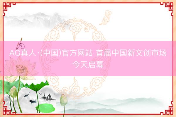 AG真人·(中国)官方网站 首届中国新文创市场今天启幕