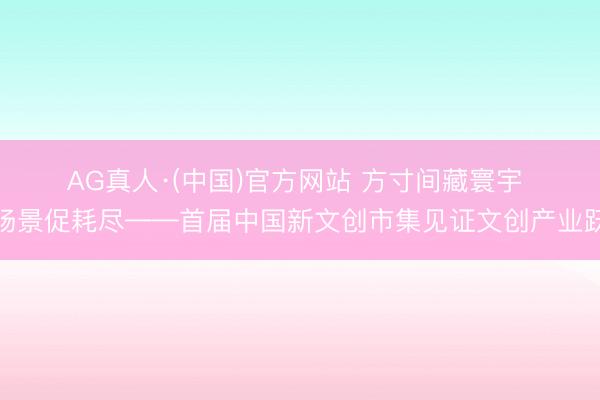AG真人·(中国)官方网站 方寸间藏寰宇 新场景促耗尽——首届中国新文创市集见证文创产业跃升