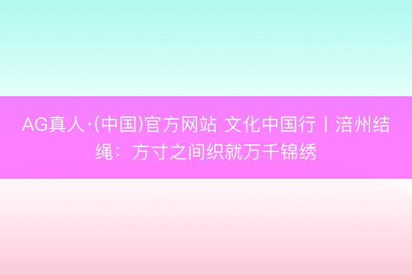AG真人·(中国)官方网站 文化中国行丨涪州结绳：方寸之间织就万千锦绣
