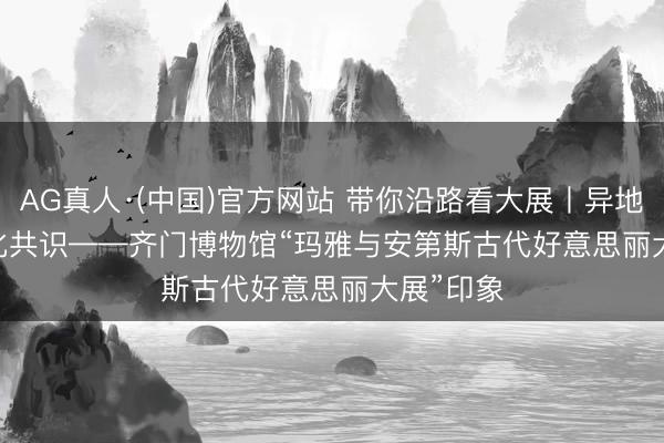 AG真人·(中国)官方网站 带你沿路看大展丨异地同辉 文化共识——齐门博物馆“玛雅与安第斯古代好意思丽大展”印象
