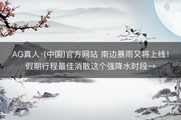 AG真人·(中国)官方网站 南边暴雨又将上线！假期行程最佳消散这个强降水时段→