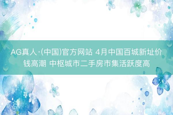 AG真人·(中国)官方网站 4月中国百城新址价钱高潮 中枢城市二手房市集活跃度高