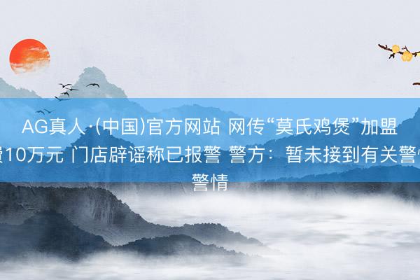 AG真人·(中国)官方网站 网传“莫氏鸡煲”加盟费10万元 门店辟谣称已报警 警方:暂未接到有关警情