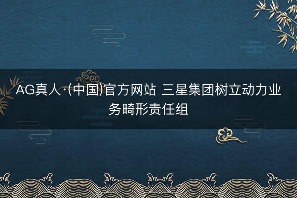 AG真人·(中国)官方网站 三星集团树立动力业务畸形责任组