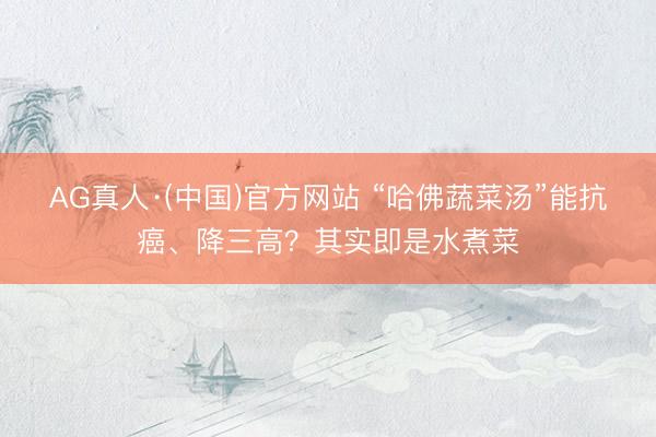 AG真人·(中国)官方网站 “哈佛蔬菜汤”能抗癌、降三高？其实即是水煮菜
