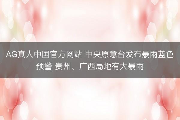 AG真人中国官方网站 中央原意台发布暴雨蓝色预警 贵州、广西局地有大暴雨