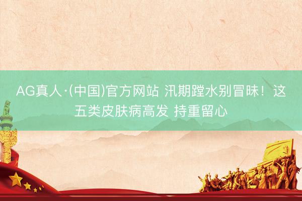 AG真人·(中国)官方网站 汛期蹚水别冒昧！这五类皮肤病高发 持重留心