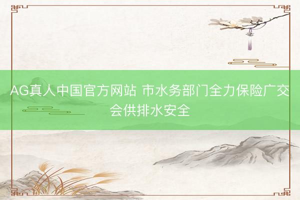 AG真人中国官方网站 市水务部门全力保险广交会供排水安全